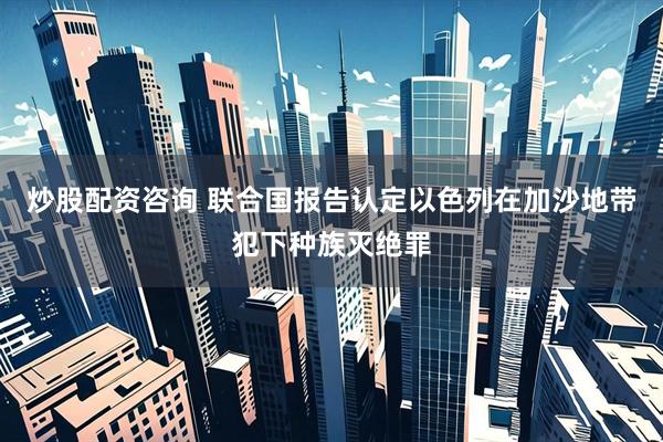 炒股配资咨询 联合国报告认定以色列在加沙地带犯下种族灭绝罪