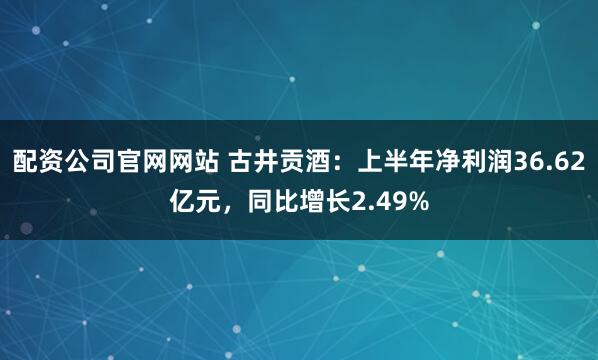 配资公司官网网站 古井贡酒：上半年净利润36.62亿元，同比增长2.49%