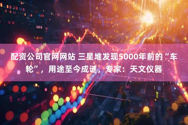 配资公司官网网站 三星堆发现5000年前的“车轮”，用途至今成谜，专家：天文仪器
