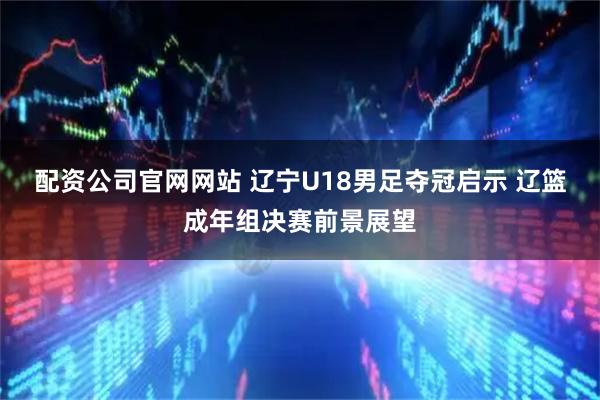 配资公司官网网站 辽宁U18男足夺冠启示 辽篮成年组决赛前景展望
