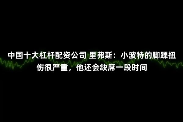 中国十大杠杆配资公司 里弗斯：小波特的脚踝扭伤很严重，他还会缺席一段时间