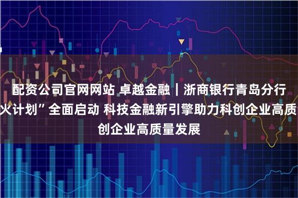 配资公司官网网站 卓越金融｜浙商银行青岛分行：“星火计划”全面启动 科技金融新引擎助力科创企业高质量发展