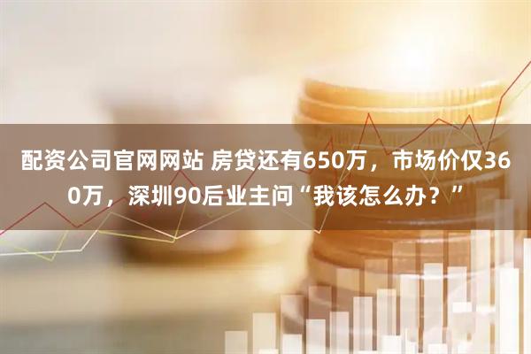 配资公司官网网站 房贷还有650万,市场价仅360万,深圳90后业主问“我该怎么办?”