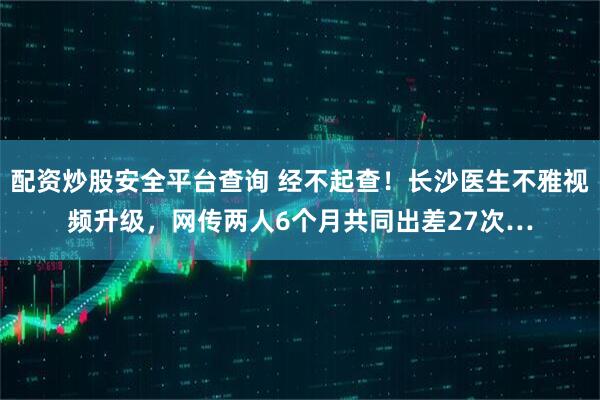 配资炒股安全平台查询 经不起查！长沙医生不雅视频升级，网传两人6个月共同出差27次…