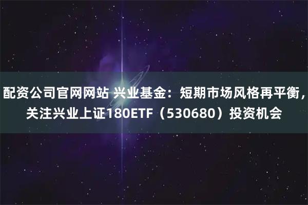 配资公司官网网站 兴业基金：短期市场风格再平衡，关注兴业上证180ETF（530680）投资机会
