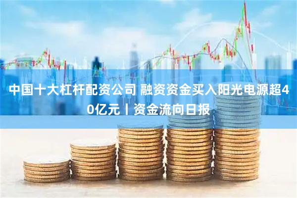中国十大杠杆配资公司 融资资金买入阳光电源超40亿元丨资金流向日报