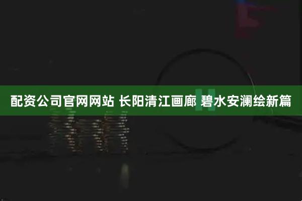 配资公司官网网站 长阳清江画廊 碧水安澜绘新篇