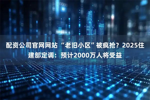 配资公司官网网站 “老旧小区”被疯抢？2025住建部定调：预计2000万人将受益