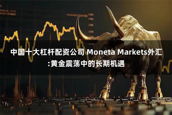 中国十大杠杆配资公司 Moneta Markets外汇:黄金震荡中的长期机遇