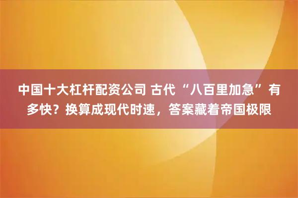 中国十大杠杆配资公司 古代 “八百里加急” 有多快？换算成现代时速，答案藏着帝国极限