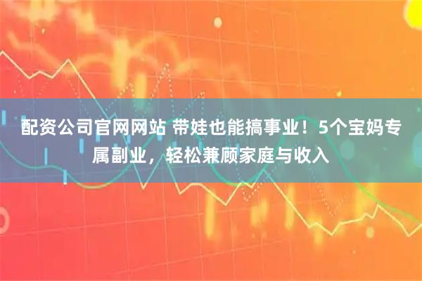 配资公司官网网站 带娃也能搞事业!5个宝妈专属副业,轻松兼顾家庭与收入