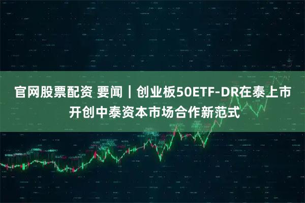 官网股票配资 要闻｜创业板50ETF-DR在泰上市 开创中泰资本市场合作新范式