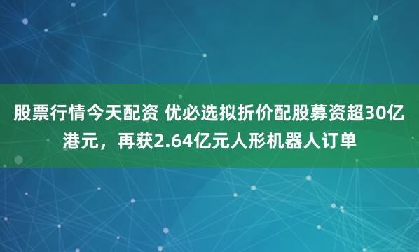 股票行情今天配资 优必选拟折价配股募资超30亿港元，再获2.64亿元人形机器人订单