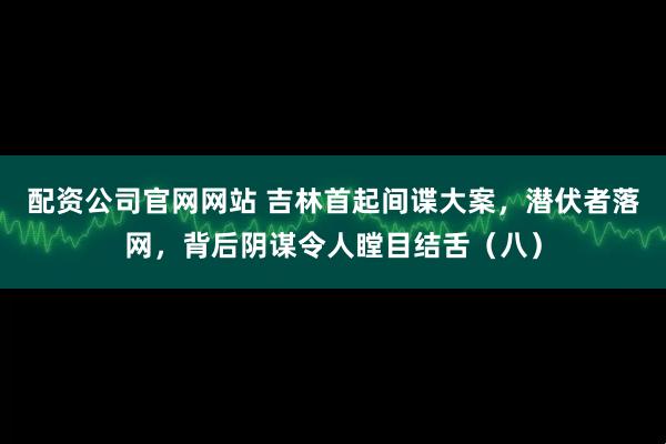 配资公司官网网站 吉林首起间谍大案，潜伏者落网，背后阴谋令人瞠目结舌（八）