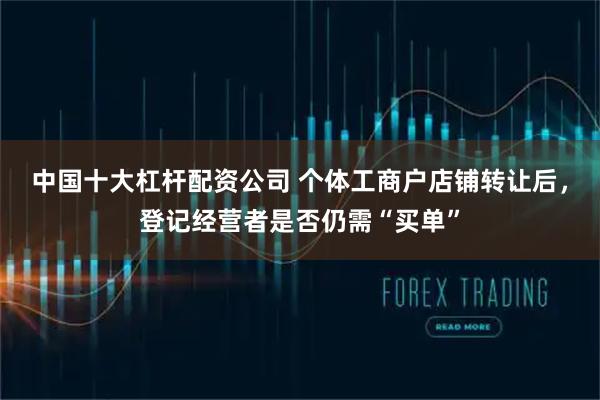 中国十大杠杆配资公司 个体工商户店铺转让后，登记经营者是否仍需“买单”