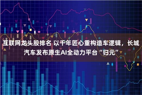 互联网龙头股排名 以千年匠心重构造车逻辑，长城汽车发布原生AI全动力平台“归元”
