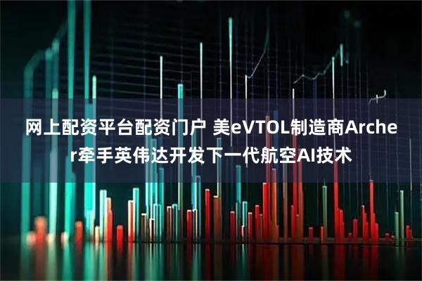 网上配资平台配资门户 美eVTOL制造商Archer牵手英伟达开发下一代航空AI技术