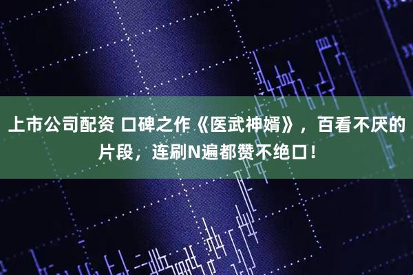 上市公司配资 口碑之作《医武神婿》，百看不厌的片段，连刷N遍都赞不绝口！