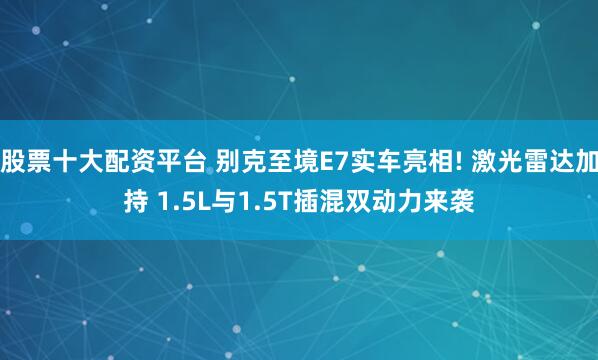 股票十大配资平台 别克至境E7实车亮相! 激光雷达加持 1.5L与1.5T插混双动力来袭
