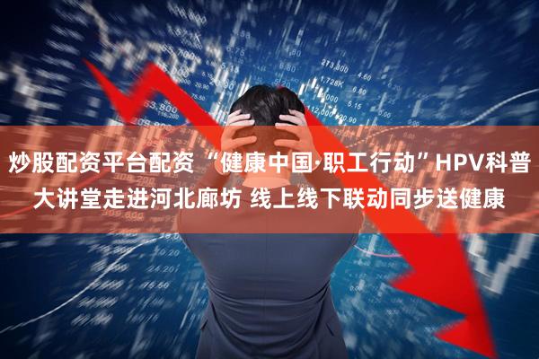 炒股配资平台配资 “健康中国·职工行动”HPV科普大讲堂走进河北廊坊 线上线下联动同步送健康