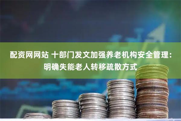 配资网网站 十部门发文加强养老机构安全管理：明确失能老人转移疏散方式