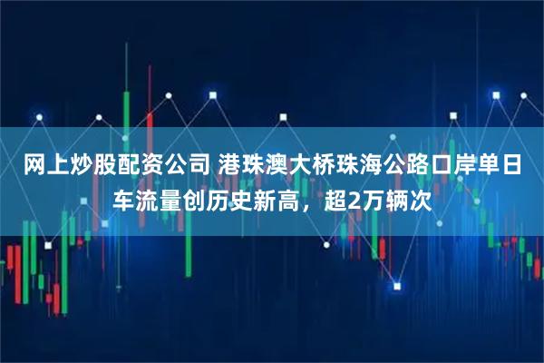 网上炒股配资公司 港珠澳大桥珠海公路口岸单日车流量创历史新高，超2万辆次