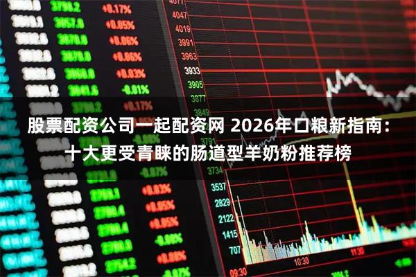 股票配资公司一起配资网 2026年口粮新指南:十大更受青睐的肠道型羊奶粉推荐榜