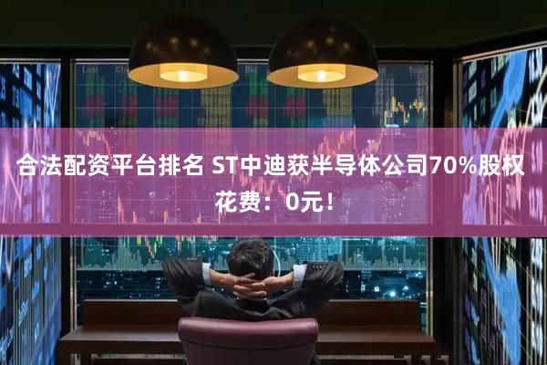 合法配资平台排名 ST中迪获半导体公司70%股权 花费：0元！