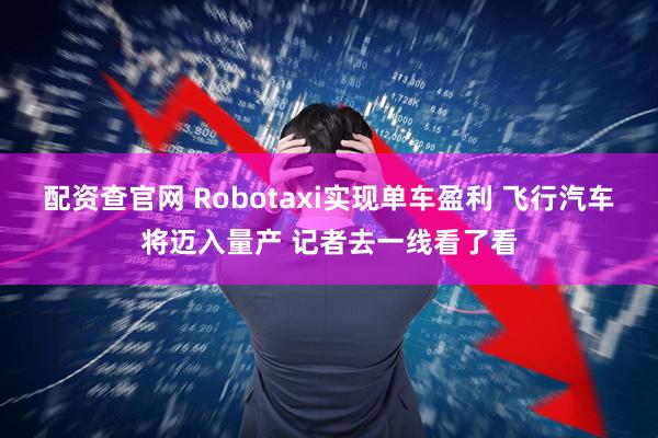 配资查官网 Robotaxi实现单车盈利 飞行汽车将迈入量产 记者去一线看了看