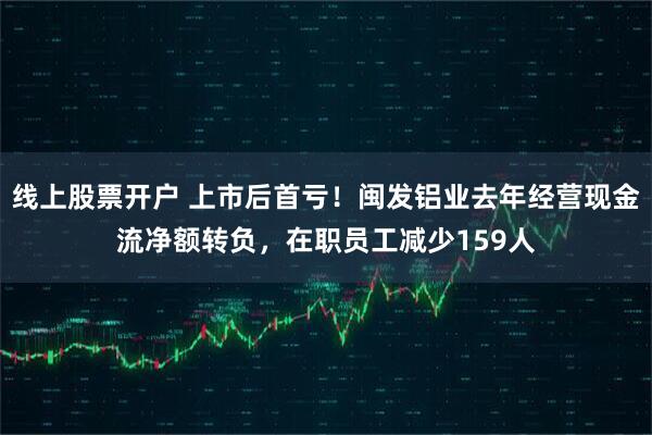线上股票开户 上市后首亏！闽发铝业去年经营现金流净额转负，在职员工减少159人