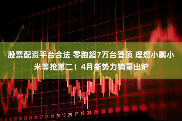 股票配资平台合法 零跑超7万台登顶 理想小鹏小米等抢第二！4月新势力销量出炉