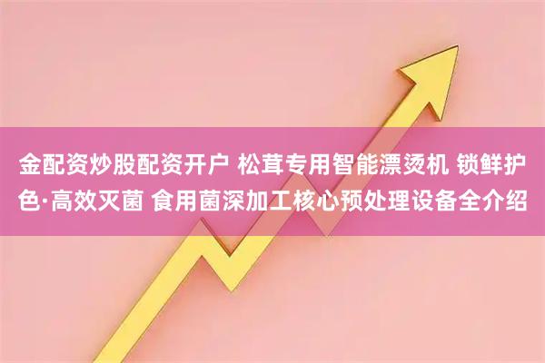 金配资炒股配资开户 松茸专用智能漂烫机 锁鲜护色·高效灭菌 食用菌深加工核心预处理设备全介绍