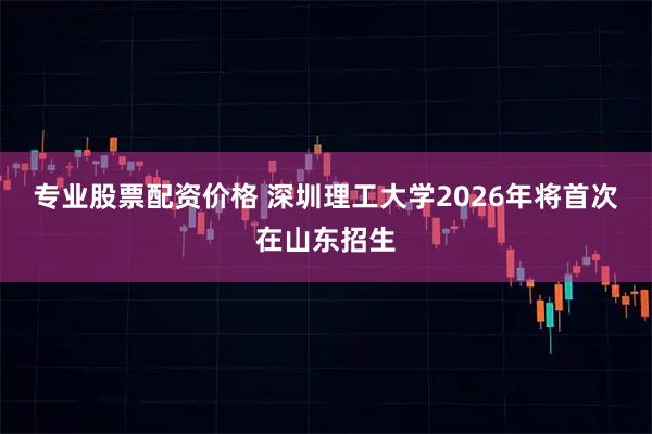 专业股票配资价格 深圳理工大学2026年将首次在山东招生